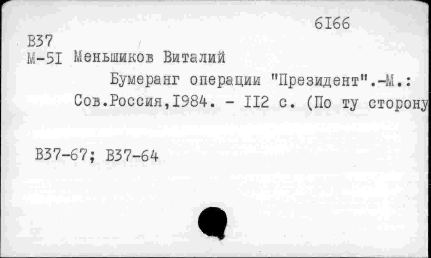 ﻿6166
В37
М-51 Меньшиков Виталий
Бумеранг операции "Президент,’.-М.:
Сов.Россия,1984. - 112 с. (По ту сторону
В37-67; В37-64